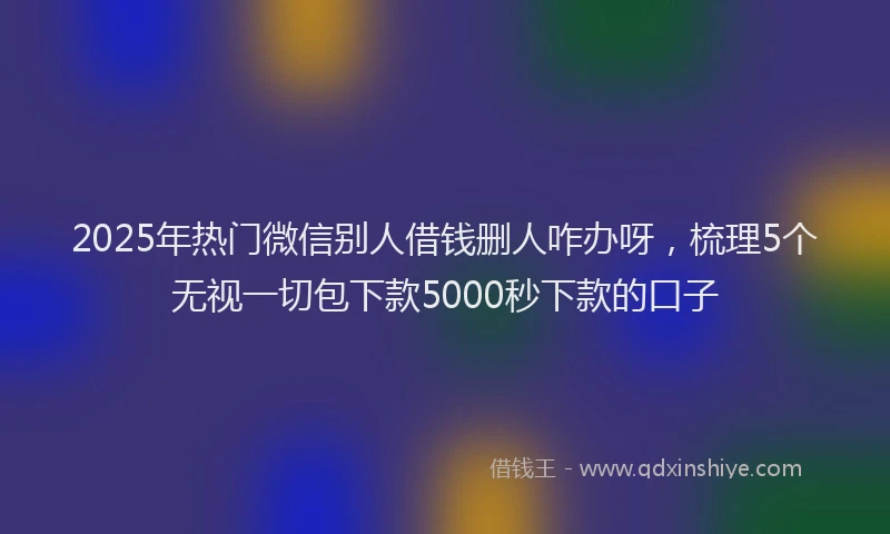 2025年热门微信别人借钱删人咋办呀，梳理5个无视一切包下款5000秒下款的口子