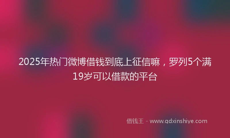 2025年热门微博借钱到底上征信嘛，罗列5个满19岁可以借款的平台