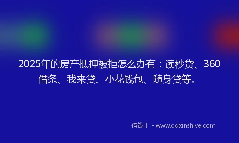 2025年的房产抵押被拒怎么办有：读秒贷、360借条、我来贷、小花钱包、随身贷等。