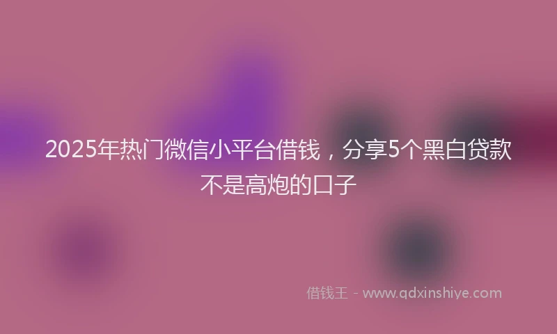 2025年热门微信小平台借钱，分享5个黑白贷款不是高炮的口子