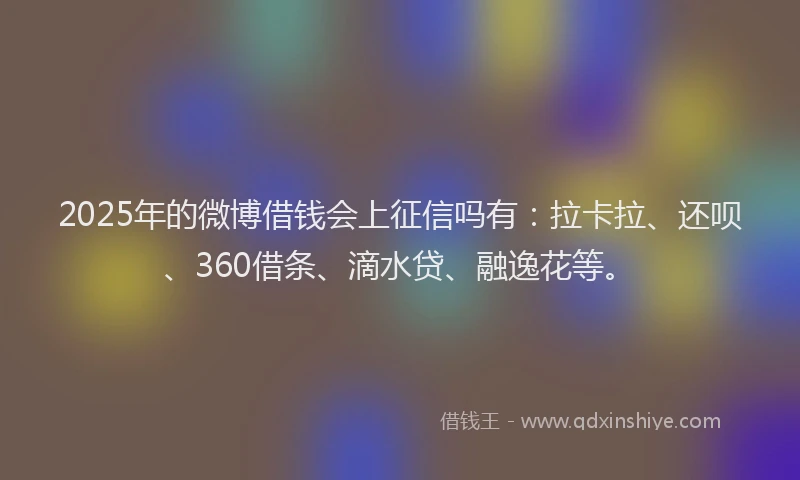 2025年的微博借钱会上征信吗有：拉卡拉、还呗、360借条、滴水贷、融逸花等。