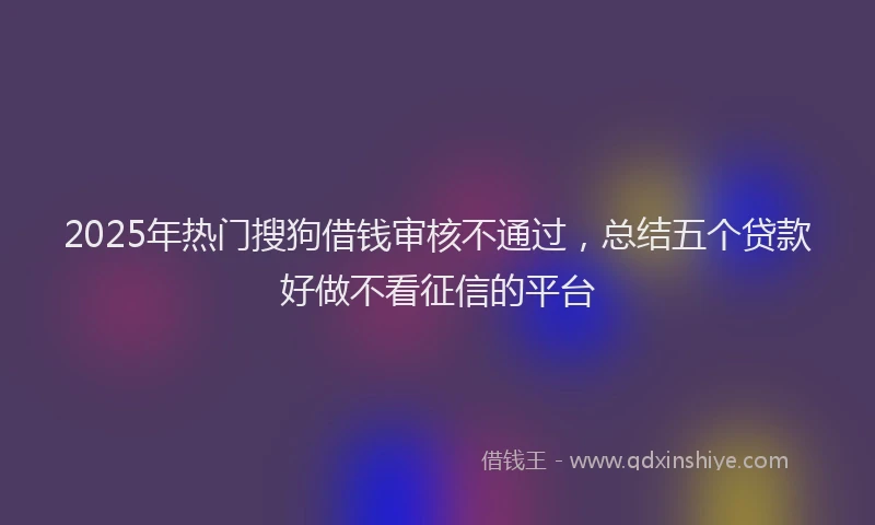 2025年热门搜狗借钱审核不通过，总结五个贷款好做不看征信的平台