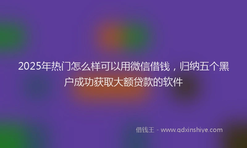 2025年热门怎么样可以用微信借钱，归纳五个黑户成功获取大额贷款的软件