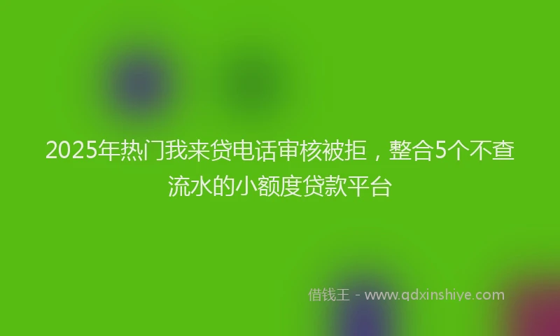 2025年热门我来贷电话审核被拒，整合5个不查流水的小额度贷款平台