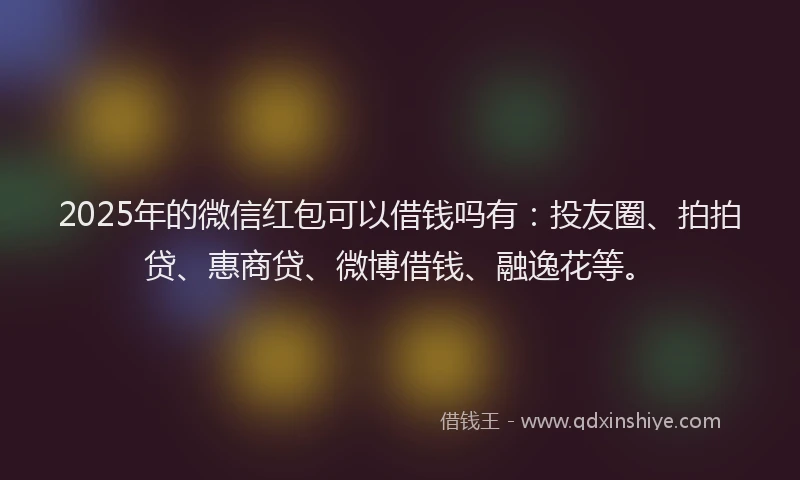 2025年的微信红包可以借钱吗有：投友圈、拍拍贷、惠商贷、微博借钱、融逸花等。