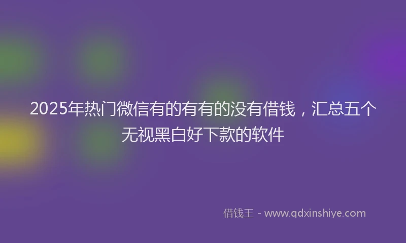 2025年热门微信有的有有的没有借钱，汇总五个无视黑白好下款的软件