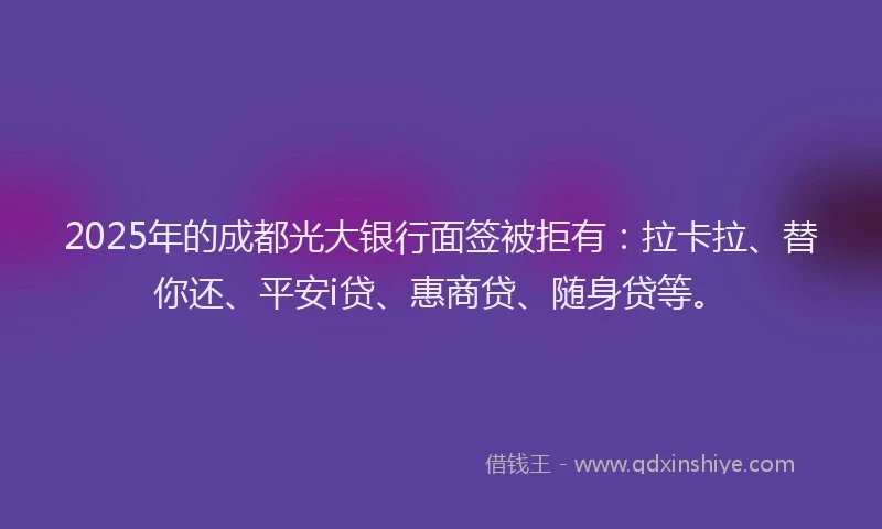 2025年的成都光大银行面签被拒有：拉卡拉、替你还、平安i贷、惠商贷、随身贷等。