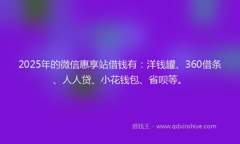 2025年的微信惠享站借钱有：洋钱罐、360借条、人人贷、小花钱包、省呗等。