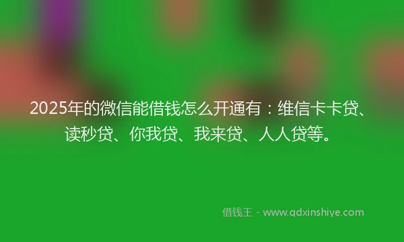 2025年的微信能借钱怎么开通有：维信卡卡贷、读秒贷、你我贷、我来贷、人人贷等。