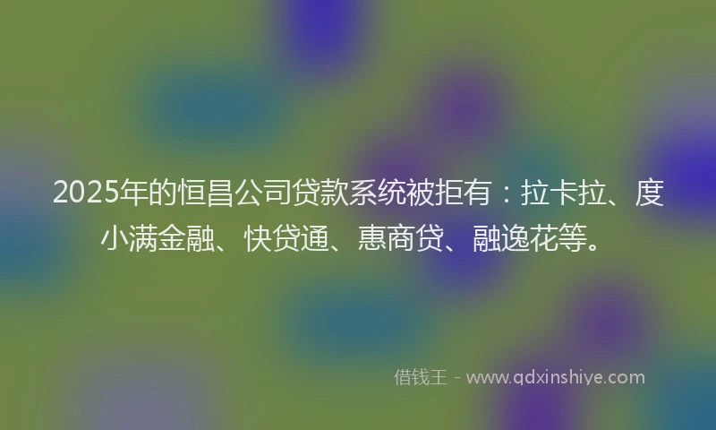 2025年的恒昌公司贷款系统被拒有：拉卡拉、度小满金融、快贷通、惠商贷、融逸花等。