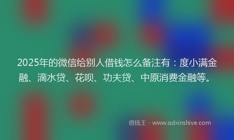 2025年的微信给别人借钱怎么备注有：度小满金融、滴水贷、花呗、功夫贷、中原消费金融等。