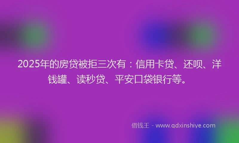 2025年的房贷被拒三次有：信用卡贷、还呗、洋钱罐、读秒贷、平安口袋银行等。