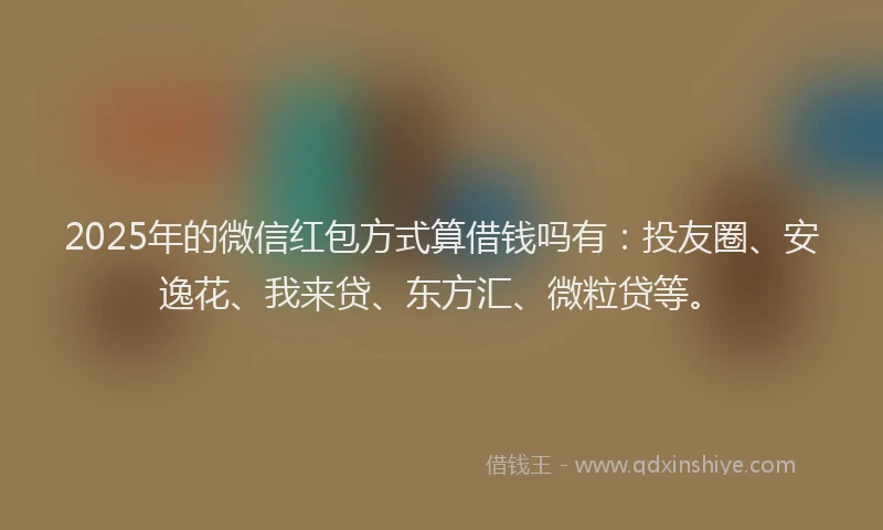 2025年的微信红包方式算借钱吗有：投友圈、安逸花、我来贷、东方汇、微粒贷等。