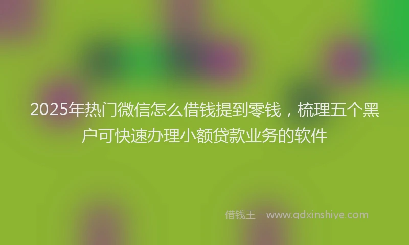 2025年热门微信怎么借钱提到零钱，梳理五个黑户可快速办理小额贷款业务的软件