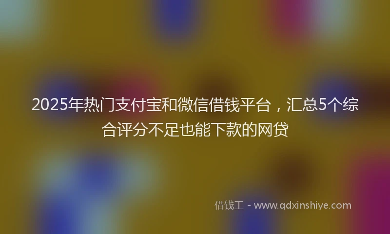 2025年热门支付宝和微信借钱平台，汇总5个综合评分不足也能下款的网贷