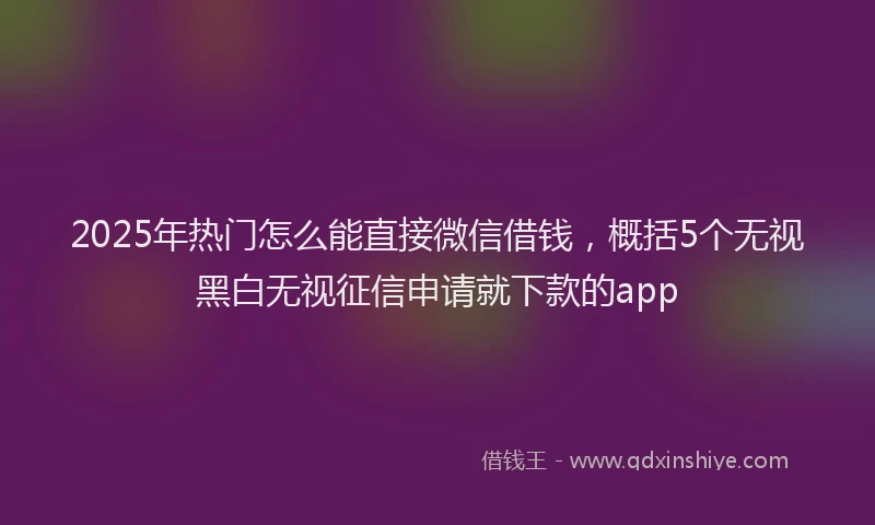 2025年热门怎么能直接微信借钱，概括5个无视黑白无视征信申请就下款的app