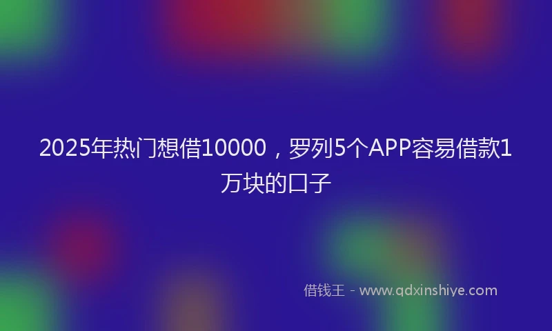 2025年热门想借10000，罗列5个APP容易借款1万块的口子