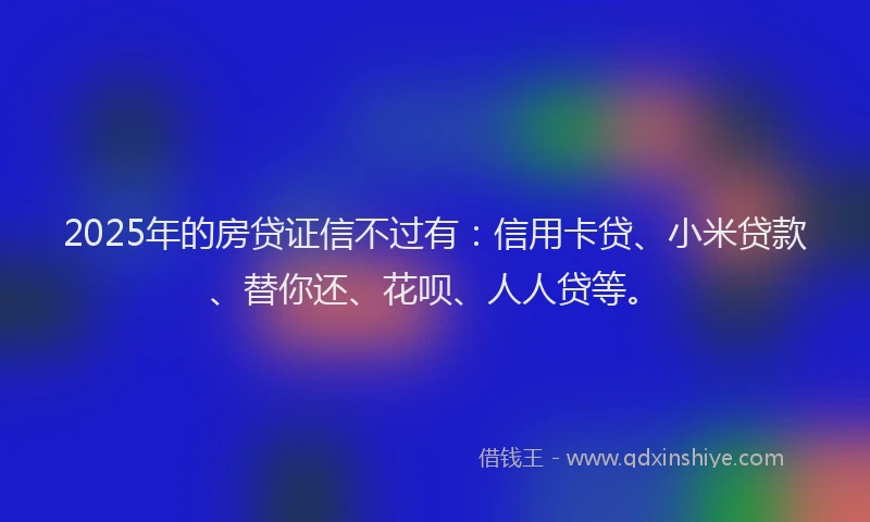 2025年的房贷证信不过有：信用卡贷、小米贷款、替你还、花呗、人人贷等。