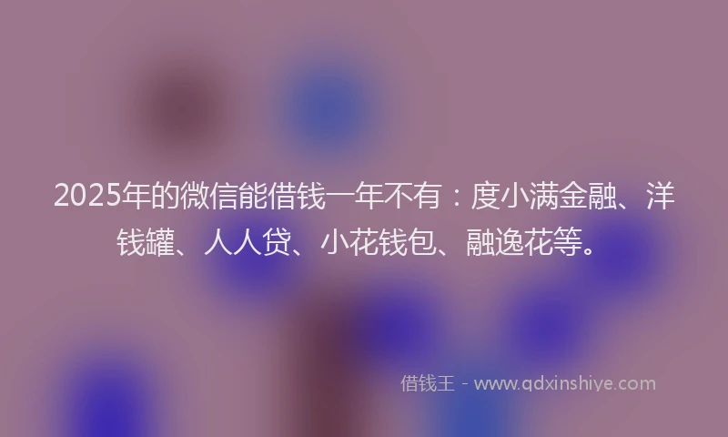 2025年的微信能借钱一年不有：度小满金融、洋钱罐、人人贷、小花钱包、融逸花等。