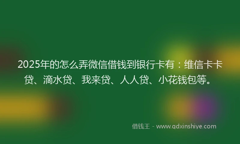 2025年的怎么弄微信借钱到银行卡有：维信卡卡贷、滴水贷、我来贷、人人贷、小花钱包等。