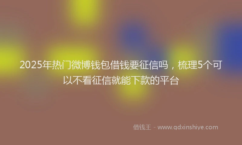 2025年热门微博钱包借钱要征信吗，梳理5个可以不看征信就能下款的平台