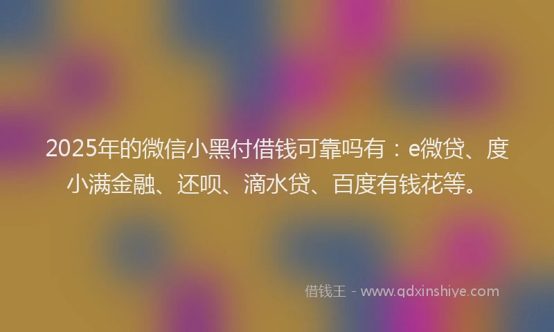 2025年的微信小黑付借钱可靠吗有：e微贷、度小满金融、还呗、滴水贷、百度有钱花等。