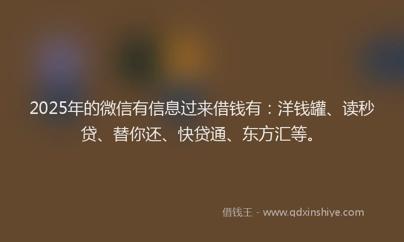 2025年的微信有信息过来借钱有：洋钱罐、读秒贷、替你还、快贷通、东方汇等。