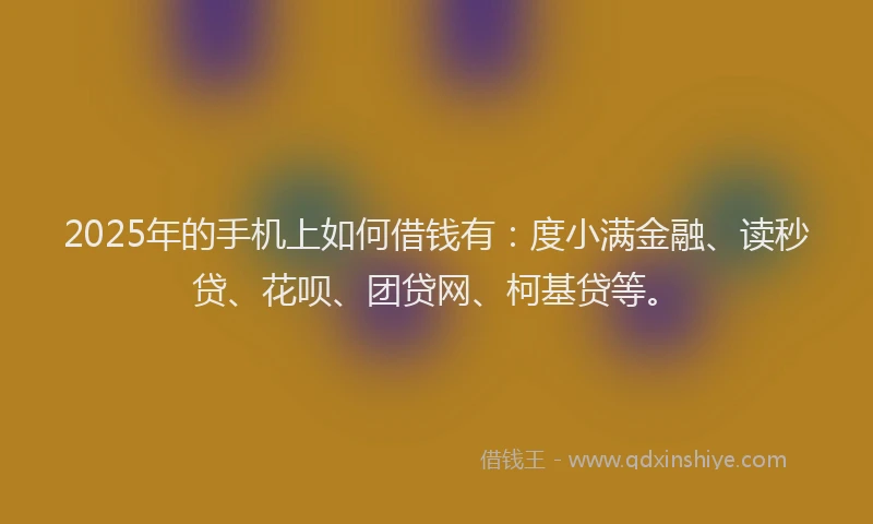 2025年的手机上如何借钱有：度小满金融、读秒贷、花呗、团贷网、柯基贷等。