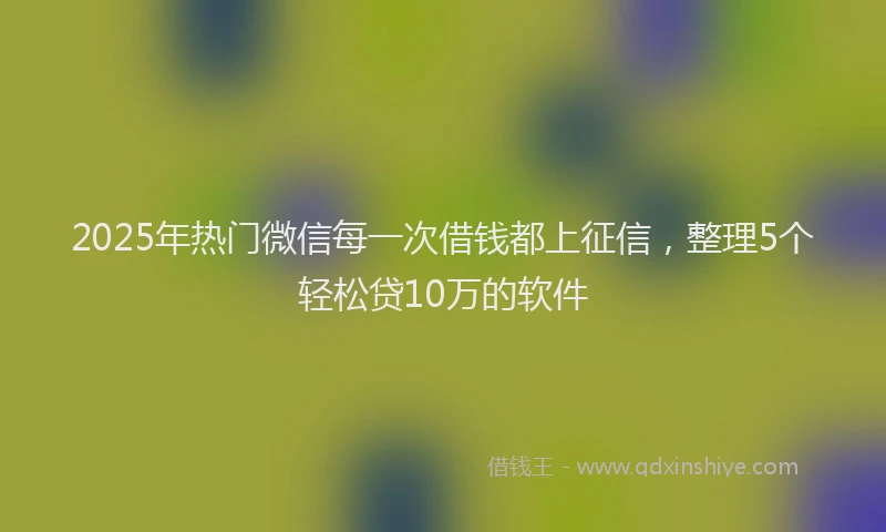 2025年热门微信每一次借钱都上征信，整理5个轻松贷10万的软件