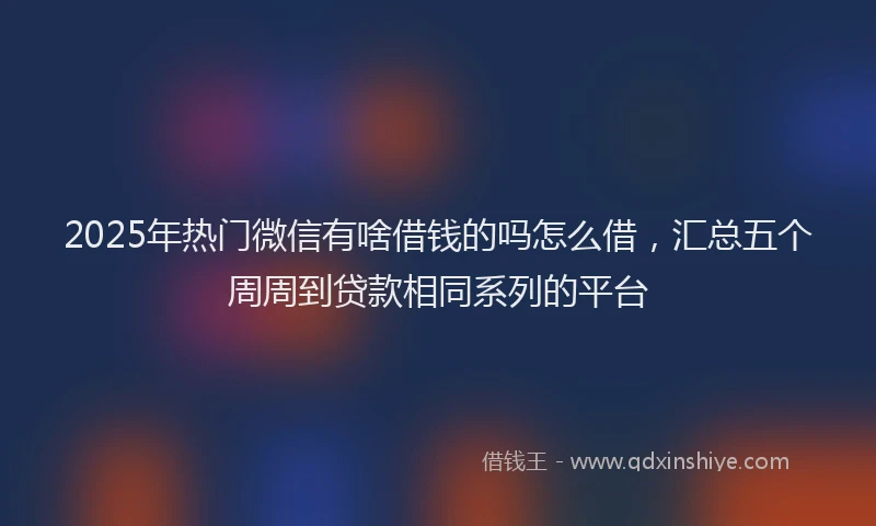 2025年热门微信有啥借钱的吗怎么借，汇总五个周周到贷款相同系列的平台