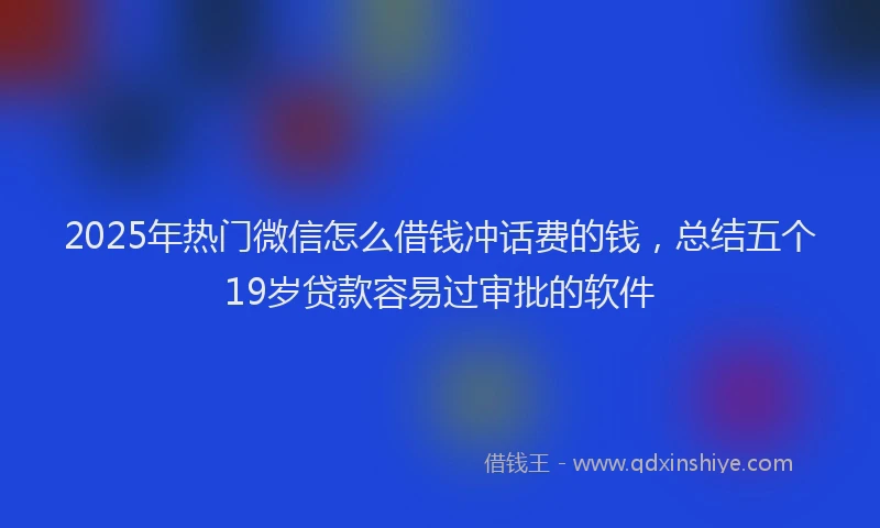 2025年热门微信怎么借钱冲话费的钱，总结五个19岁贷款容易过审批的软件