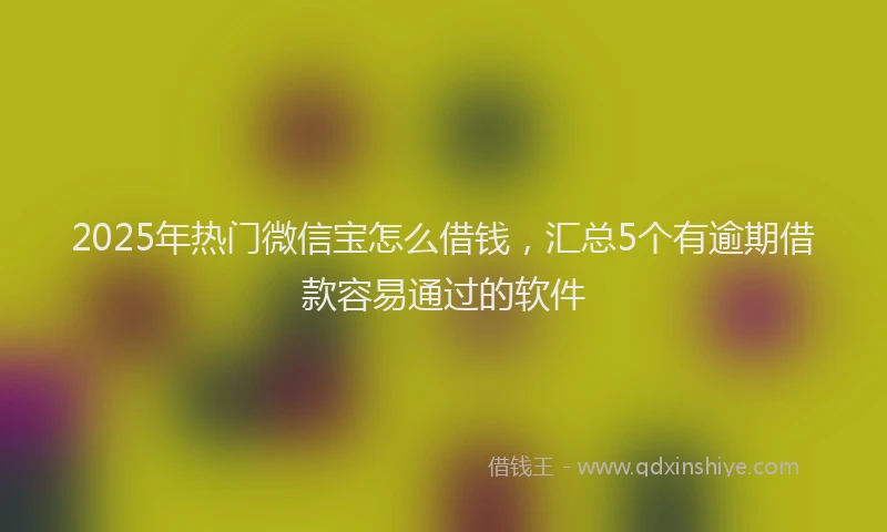 2025年热门微信宝怎么借钱，汇总5个有逾期借款容易通过的软件