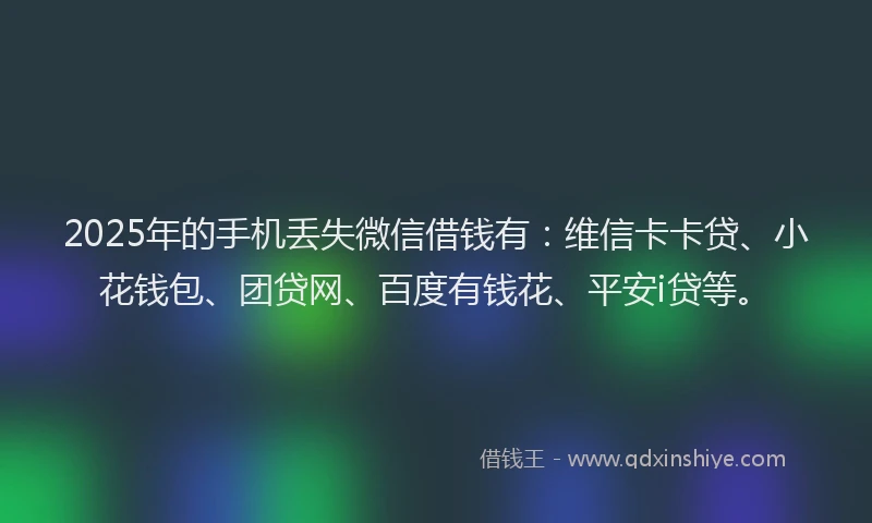 2025年的手机丢失微信借钱有：维信卡卡贷、小花钱包、团贷网、百度有钱花、平安i贷等。