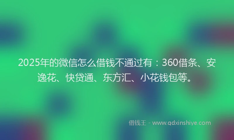 2025年的微信怎么借钱不通过有：360借条、安逸花、快贷通、东方汇、小花钱包等。