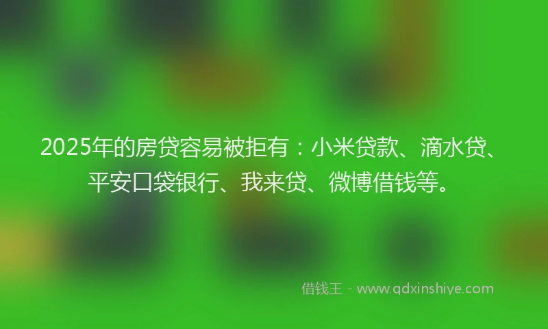 2025年的房贷容易被拒有：小米贷款、滴水贷、平安口袋银行、我来贷、微博借钱等。