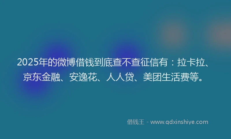 2025年的微博借钱到底查不查征信有：拉卡拉、京东金融、安逸花、人人贷、美团生活费等。
