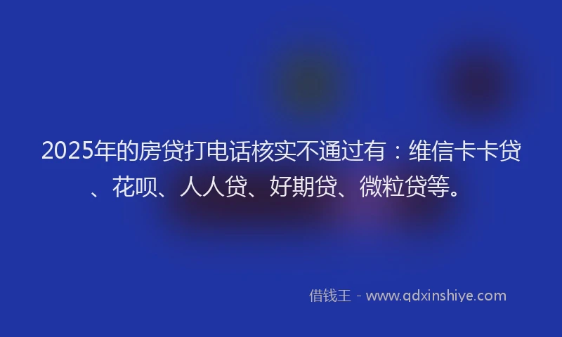 2025年的房贷打电话核实不通过有：维信卡卡贷、花呗、人人贷、好期贷、微粒贷等。