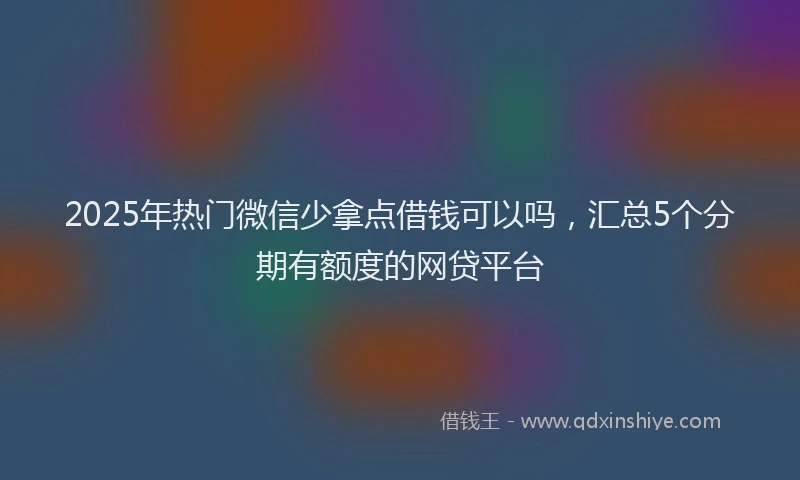 2025年热门微信少拿点借钱可以吗，汇总5个分期有额度的网贷平台