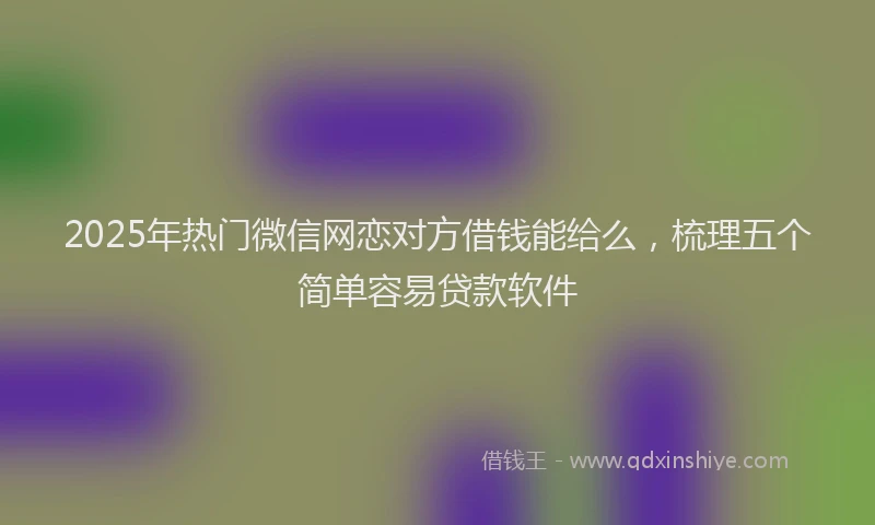 2025年热门微信网恋对方借钱能给么，梳理五个简单容易贷款软件