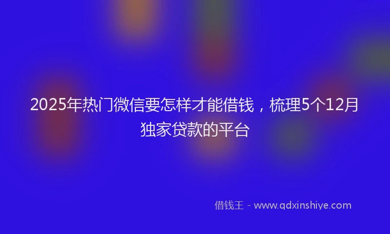 2025年热门微信要怎样才能借钱，梳理5个12月独家贷款的平台