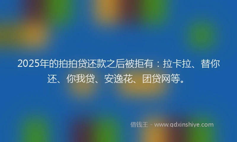 2025年的拍拍贷还款之后被拒有：拉卡拉、替你还、你我贷、安逸花、团贷网等。