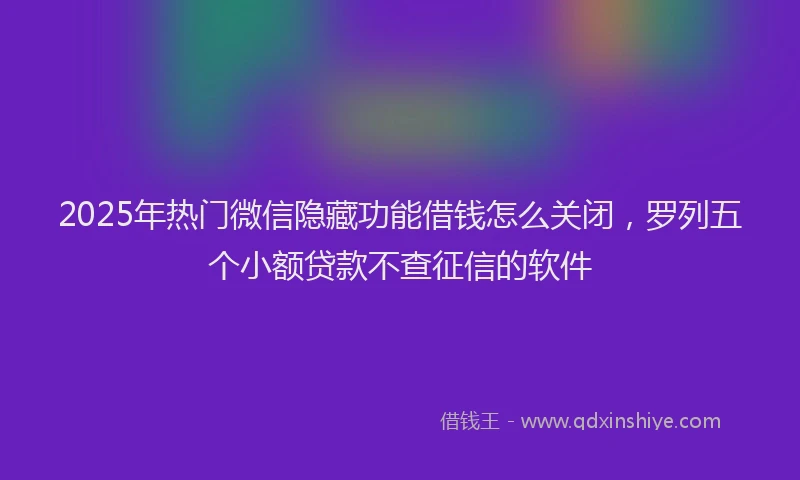 2025年热门微信隐藏功能借钱怎么关闭，罗列五个小额贷款不查征信的软件