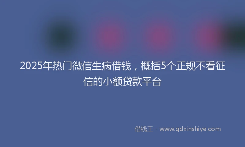 2025年热门微信生病借钱，概括5个正规不看征信的小额贷款平台