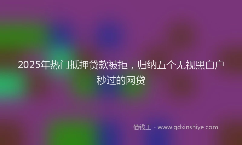 2025年热门抵押贷款被拒，归纳五个无视黑白户秒过的网贷