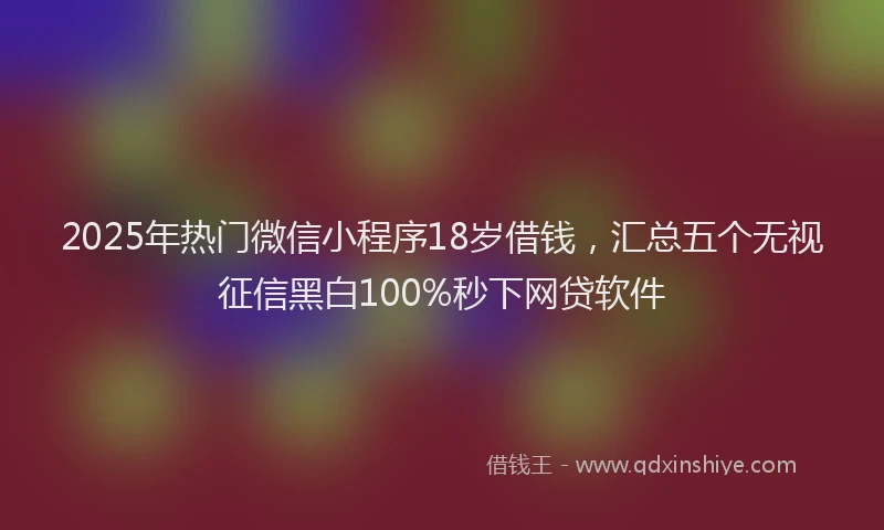 2025年热门微信小程序18岁借钱，汇总五个无视征信黑白100%秒下网贷软件