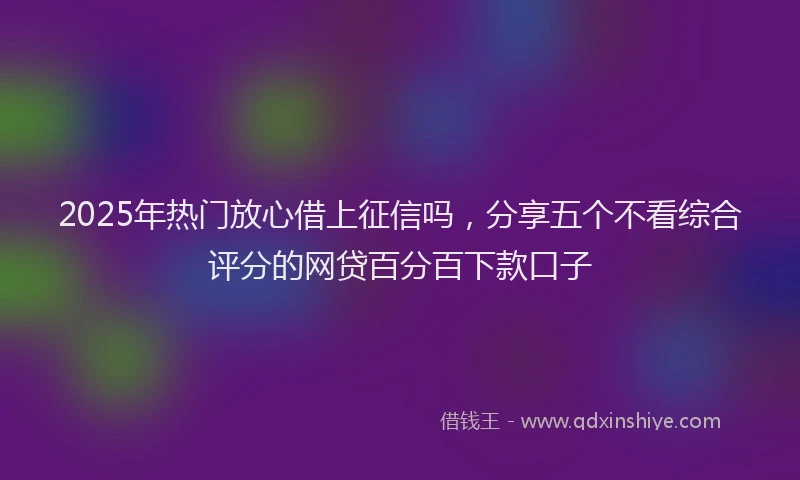 2025年热门放心借上征信吗，分享五个不看综合评分的网贷百分百下款口子