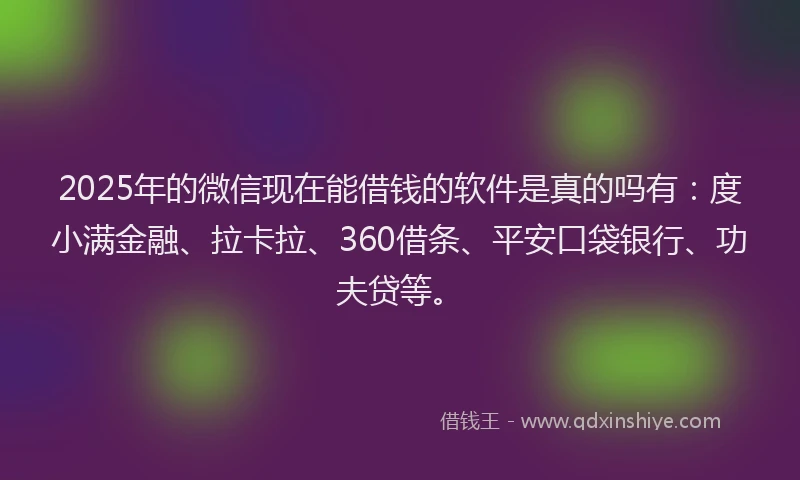 2025年的微信现在能借钱的软件是真的吗有：度小满金融、拉卡拉、360借条、平安口袋银行、功夫贷等。