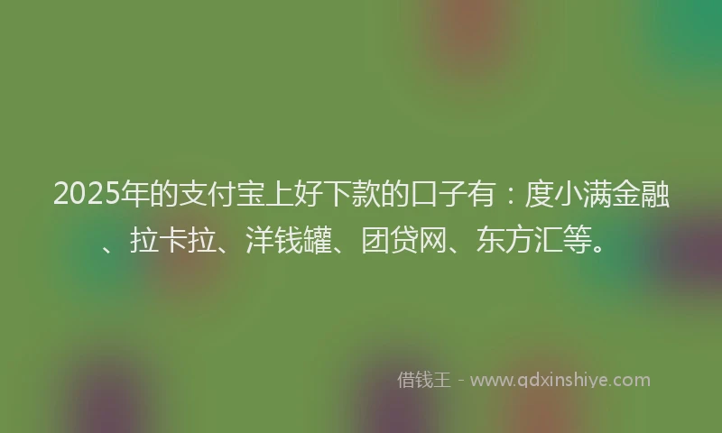 2025年的支付宝上好下款的口子有：度小满金融、拉卡拉、洋钱罐、团贷网、东方汇等。
