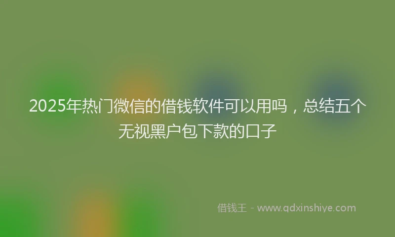 2025年热门微信的借钱软件可以用吗，总结五个无视黑户包下款的口子