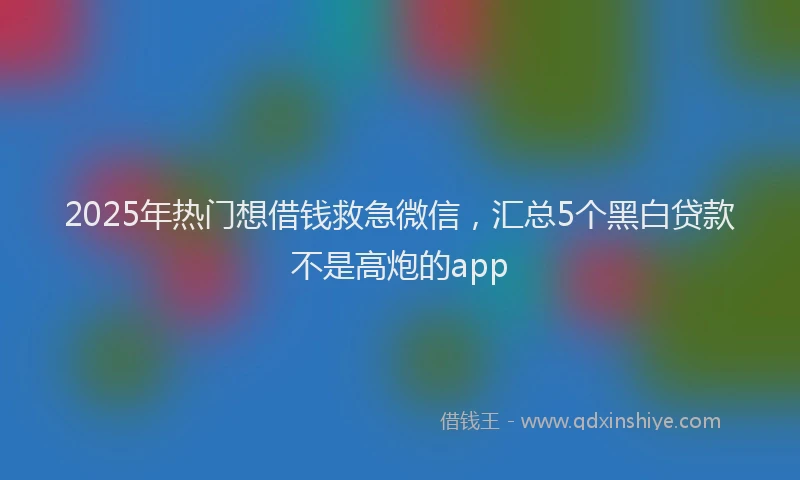 2025年热门想借钱救急微信，汇总5个黑白贷款不是高炮的app